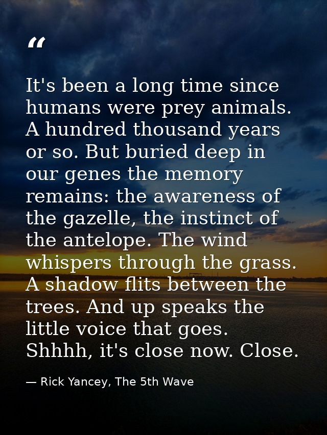 It's been a long time since humans were prey animals. A hundred thousand years or so. But buried deep in our genes the m — Rick Yancey, The 5th Wave