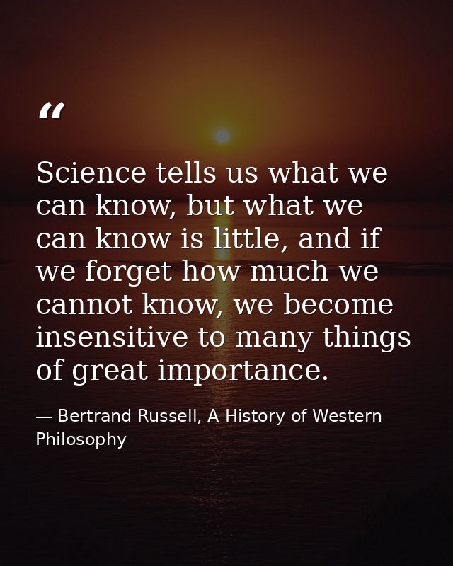 Science tells us what we can know, but what we can know is little, and if we forget how much we cannot know, we become i — Bertrand Russell, A History of Western Philosophy