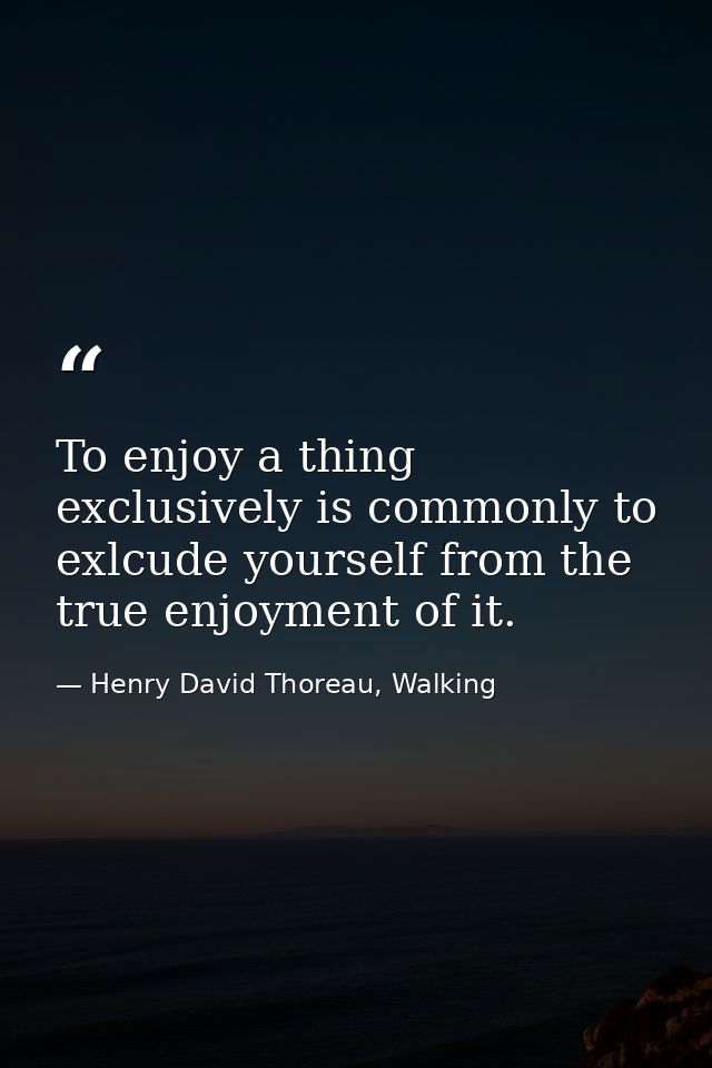 To enjoy a thing exclusively is commonly to exlcude yourself from the true enjoyment of it. — Henry David Thoreau, Walking