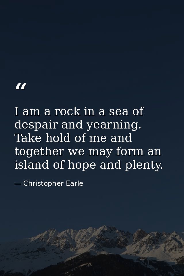 I am a rock in a sea of despair and yearning. Take hold of me and together we may form an island of hope and plenty. — Christopher Earle
