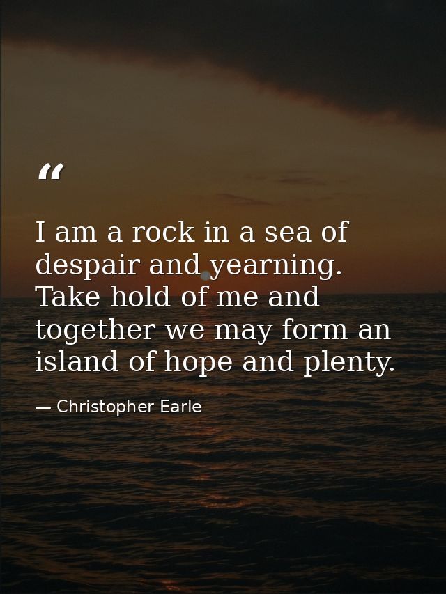 I am a rock in a sea of despair and yearning. Take hold of me and together we may form an island of hope and plenty. — Christopher Earle