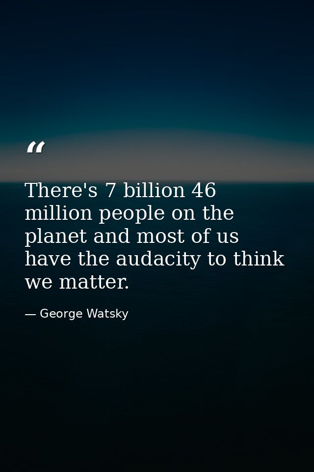 There's 7 billion 46 million people on the planet and most of us have the audacity to think we matter. — George Watsky
