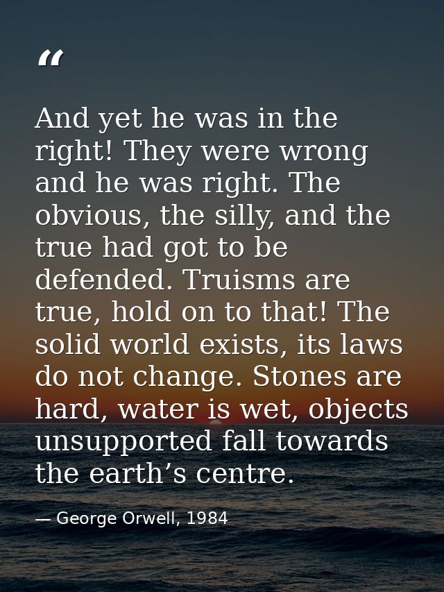 And yet he was in the right! They were wrong and he was right. The obvious, the silly, and the true had got to be defend — George Orwell, 1984