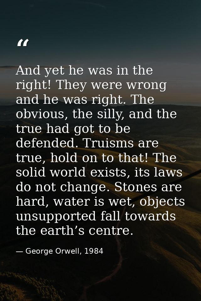 And yet he was in the right! They were wrong and he was right. The obvious, the silly, and the true had got to be defend — George Orwell, 1984