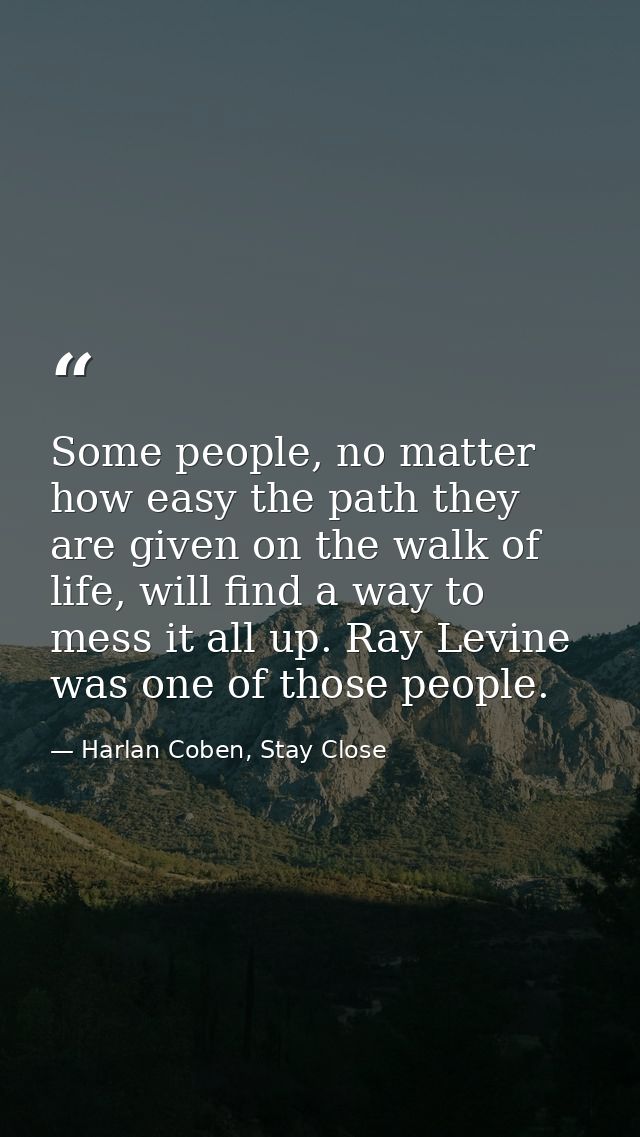 Some people, no matter how easy the path they are given on the walk of life, will find a way to mess it all up. Ray Levi — Harlan Coben, Stay Close