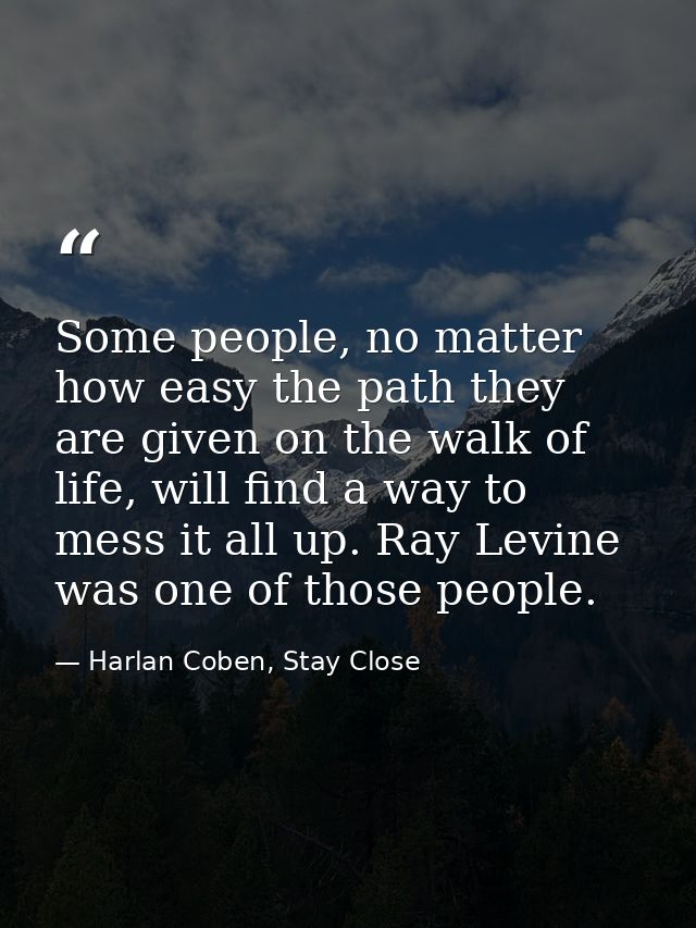 Some people, no matter how easy the path they are given on the walk of life, will find a way to mess it all up. Ray Levi — Harlan Coben, Stay Close