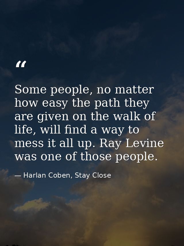 Some people, no matter how easy the path they are given on the walk of life, will find a way to mess it all up. Ray Levi — Harlan Coben, Stay Close