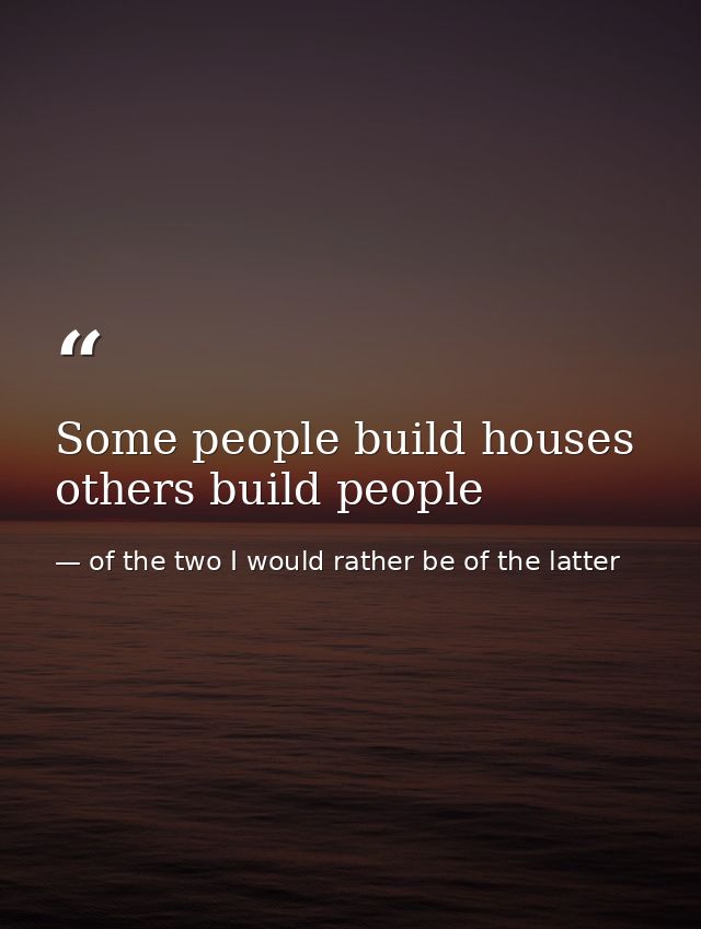 Some people build houses others build people — of the two I would rather be of the latter