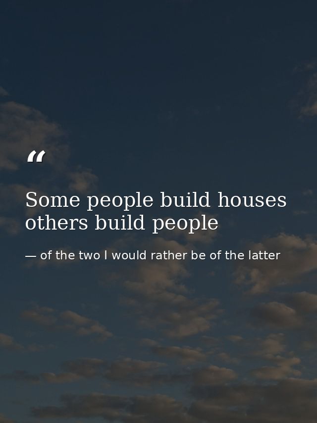 Some people build houses others build people — of the two I would rather be of the latter