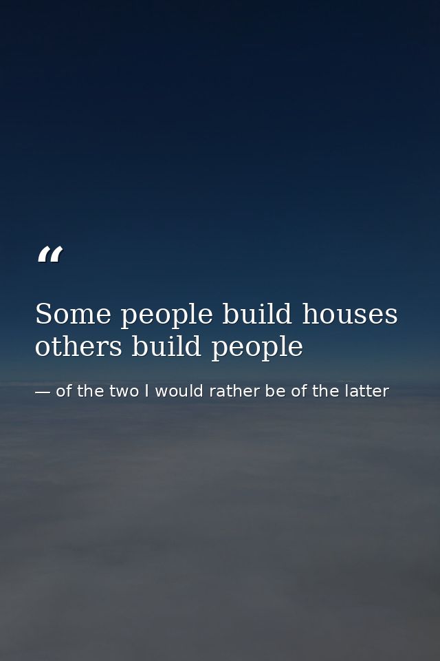 Some people build houses others build people — of the two I would rather be of the latter