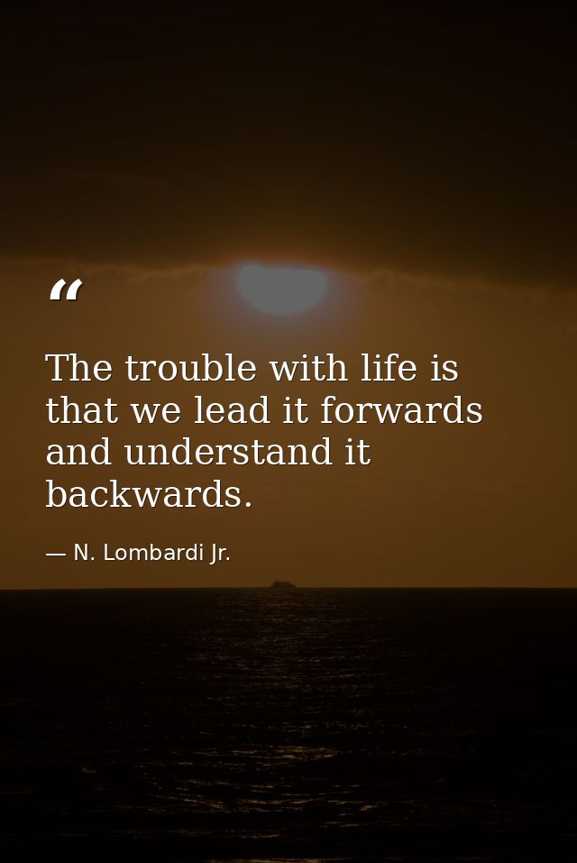 The trouble with life is that we lead it forwards and understand it backwards. — N. Lombardi Jr.
