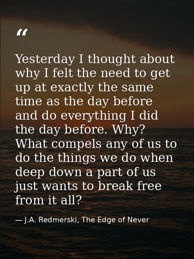 Yesterday I thought about why I felt the need to get up at exactly the same time as the day before and do everything I d — J.A. Redmerski, The Edge of Never