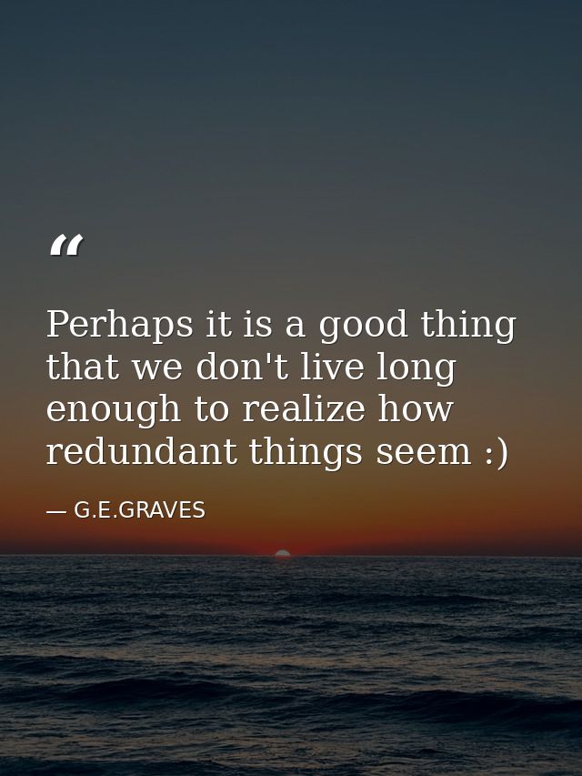 Perhaps it is a good thing that we don't live long enough to realize how redundant things seem :) — G.E.GRAVES
