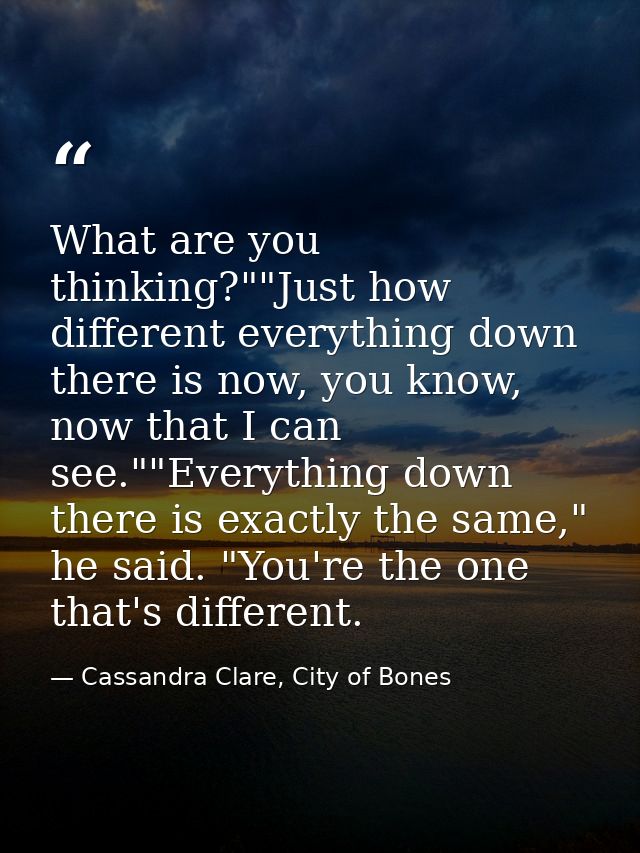 What are you thinking?""Just how different everything down there is now, you know, now that I can see.""Everything down  — Cassandra Clare, City of Bones