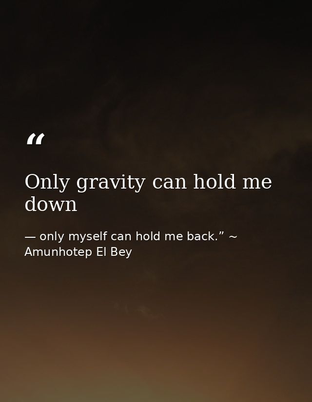 Only gravity can hold me down — only myself can hold me back.” ~ Amunhotep El Bey