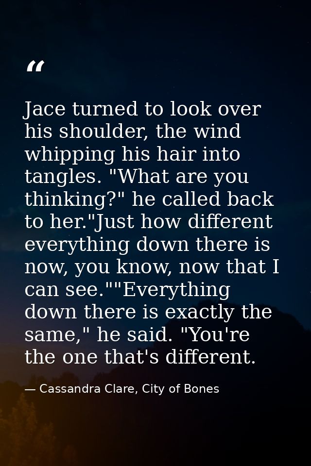 Jace turned to look over his shoulder, the wind whipping his hair into tangles. "What are you thinking?" he called back  — Cassandra Clare, City of Bones