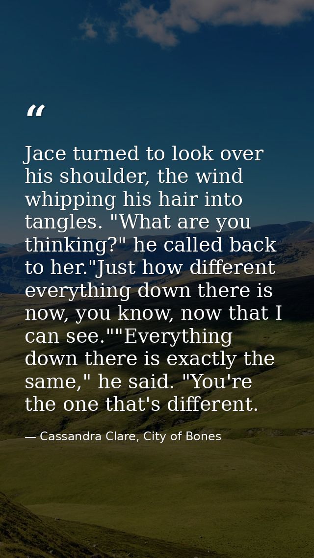 Jace turned to look over his shoulder, the wind whipping his hair into tangles. "What are you thinking?" he called back  — Cassandra Clare, City of Bones