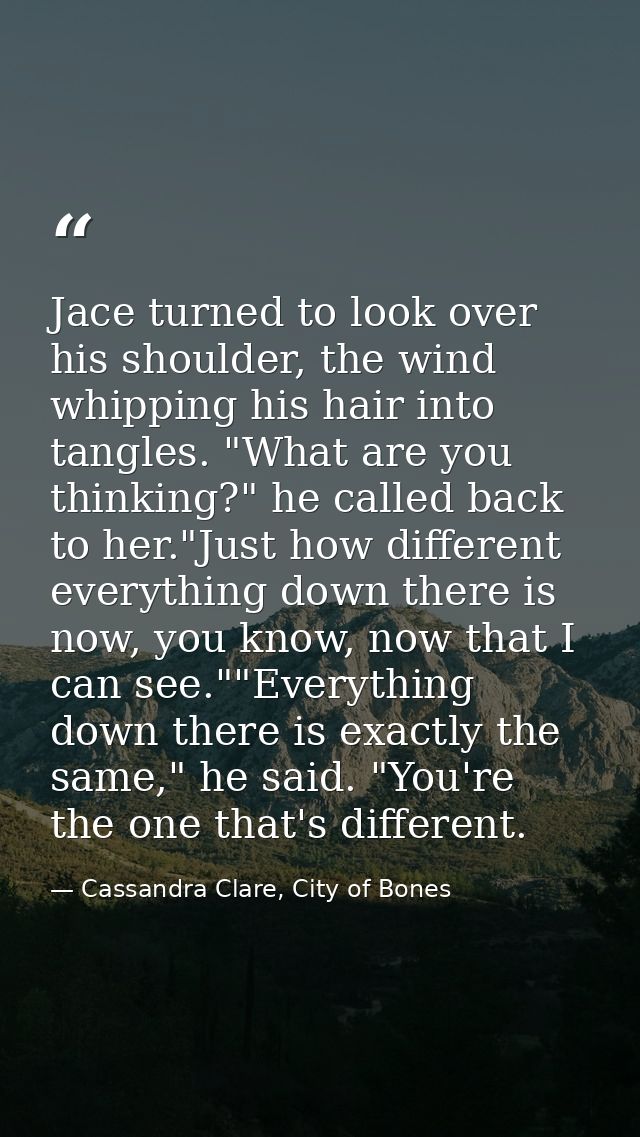 Jace turned to look over his shoulder, the wind whipping his hair into tangles. "What are you thinking?" he called back  — Cassandra Clare, City of Bones