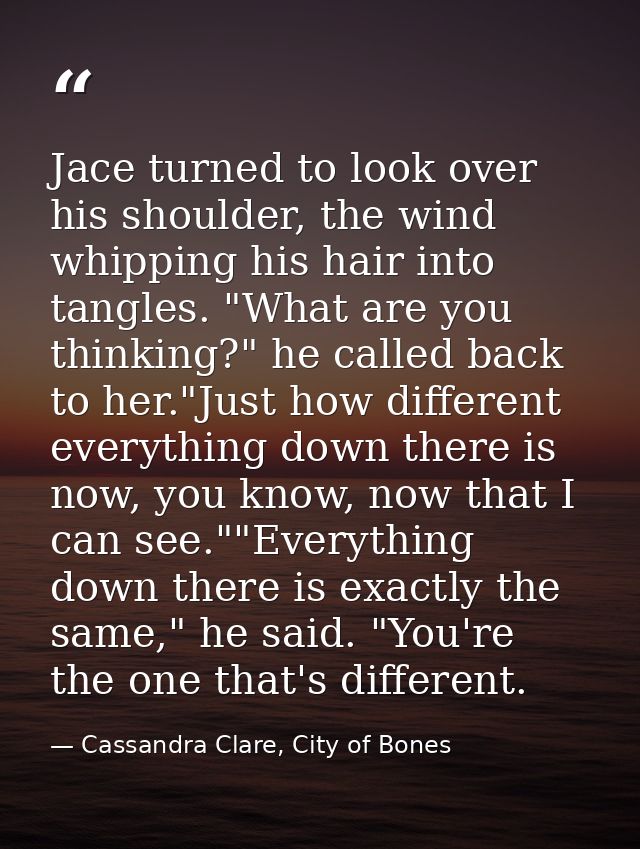 Jace turned to look over his shoulder, the wind whipping his hair into tangles. "What are you thinking?" he called back  — Cassandra Clare, City of Bones