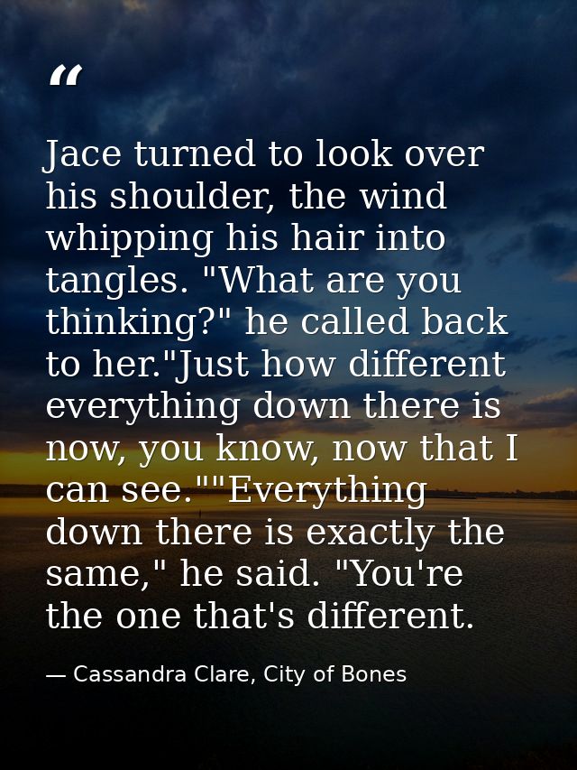 Jace turned to look over his shoulder, the wind whipping his hair into tangles. "What are you thinking?" he called back  — Cassandra Clare, City of Bones
