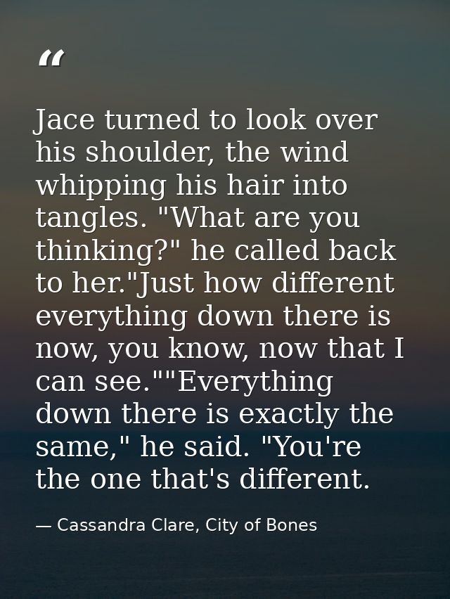 Jace turned to look over his shoulder, the wind whipping his hair into tangles. "What are you thinking?" he called back  — Cassandra Clare, City of Bones