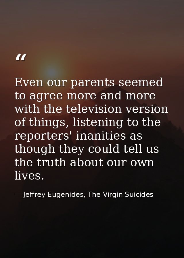 Even our parents seemed to agree more and more with the television version of things, listening to the reporters' inanit — Jeffrey Eugenides, The Virgin Suicides