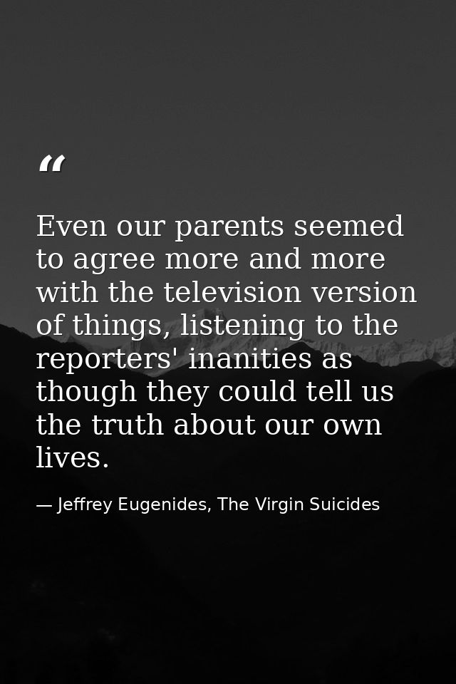 Even our parents seemed to agree more and more with the television version of things, listening to the reporters' inanit — Jeffrey Eugenides, The Virgin Suicides