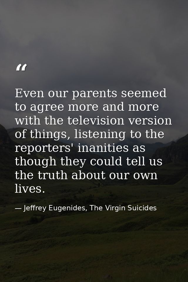 Even our parents seemed to agree more and more with the television version of things, listening to the reporters' inanit — Jeffrey Eugenides, The Virgin Suicides