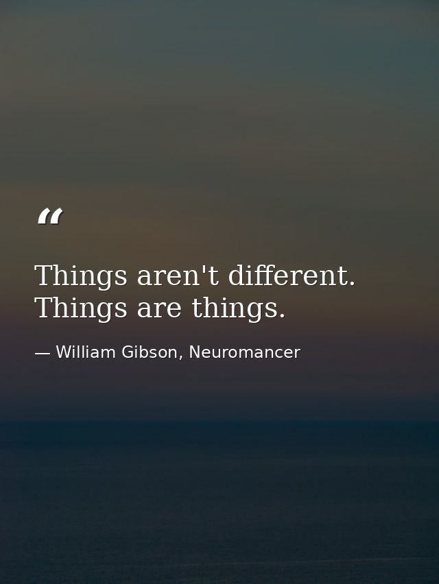 Things aren't different. Things are things. — William Gibson, Neuromancer