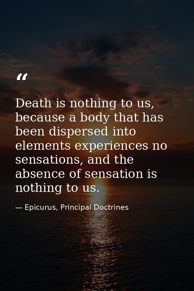 Death is nothing to us, because a body that has been dispersed into elements experiences no sensations, and the absence  — Epicurus, Principal Doctrines