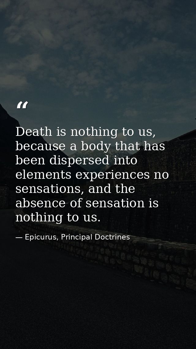 Death is nothing to us, because a body that has been dispersed into elements experiences no sensations, and the absence  — Epicurus, Principal Doctrines