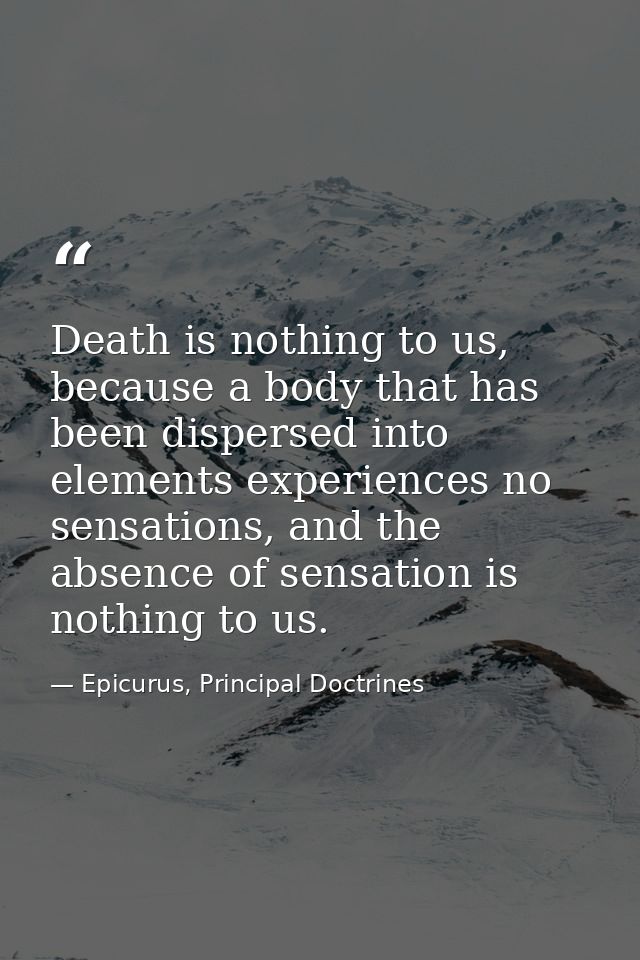 Death is nothing to us, because a body that has been dispersed into elements experiences no sensations, and the absence  — Epicurus, Principal Doctrines
