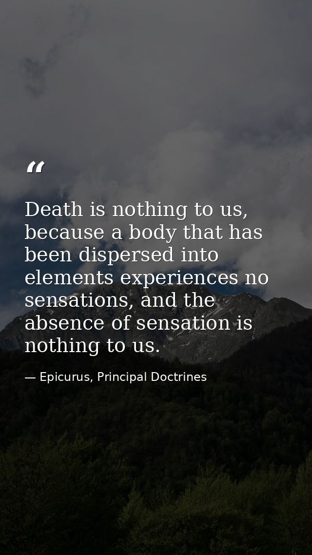 Death is nothing to us, because a body that has been dispersed into elements experiences no sensations, and the absence  — Epicurus, Principal Doctrines