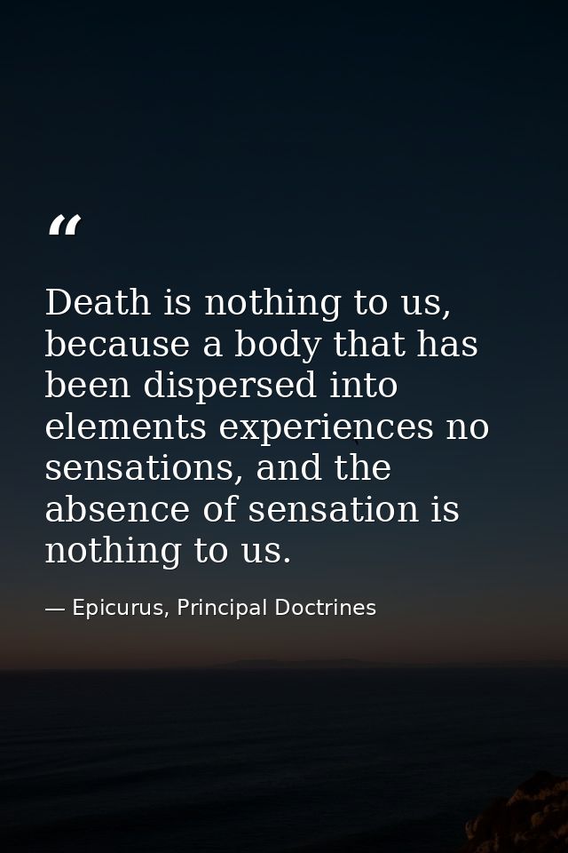 Death is nothing to us, because a body that has been dispersed into elements experiences no sensations, and the absence  — Epicurus, Principal Doctrines