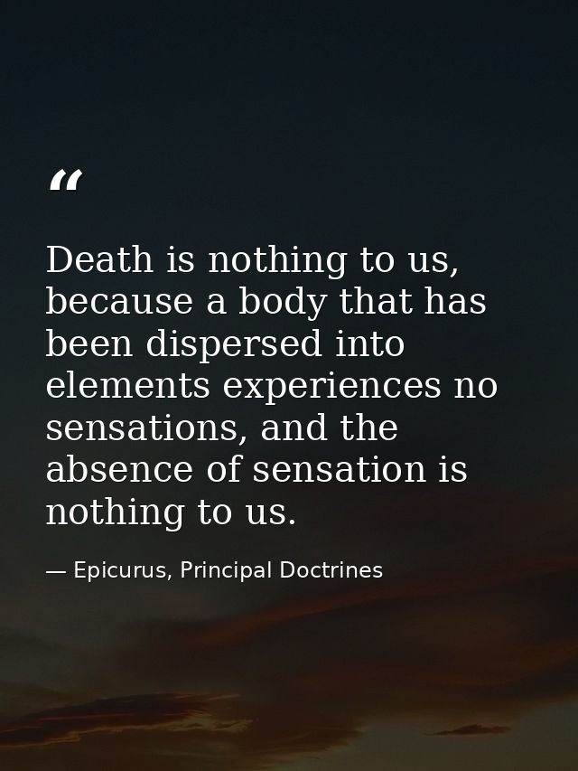 Death is nothing to us, because a body that has been dispersed into elements experiences no sensations, and the absence  — Epicurus, Principal Doctrines