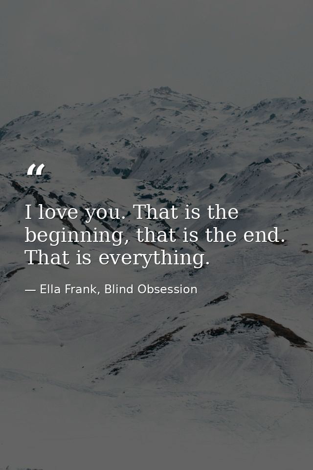 I love you. That is the beginning, that is the end. That is everything. — Ella Frank, Blind Obsession