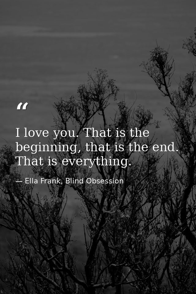 I love you. That is the beginning, that is the end. That is everything. — Ella Frank, Blind Obsession