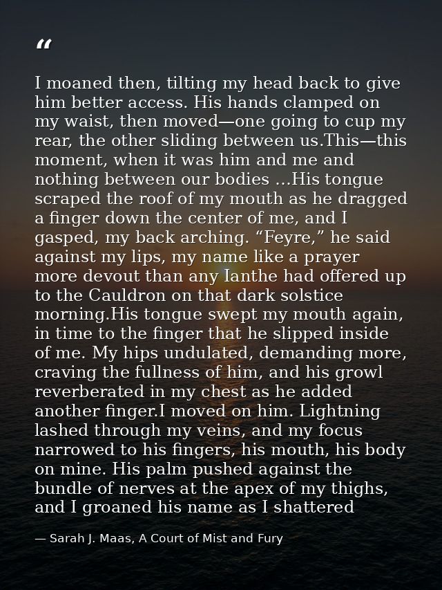 I moaned then, tilting my head back to give him better access. His hands clamped on my waist, then moved—one going to cu — Sarah J. Maas, A Court of Mist and Fury