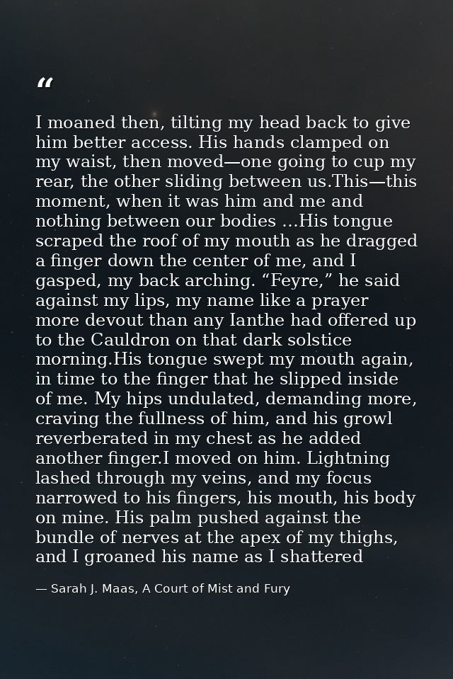 I moaned then, tilting my head back to give him better access. His hands clamped on my waist, then moved—one going to cu — Sarah J. Maas, A Court of Mist and Fury