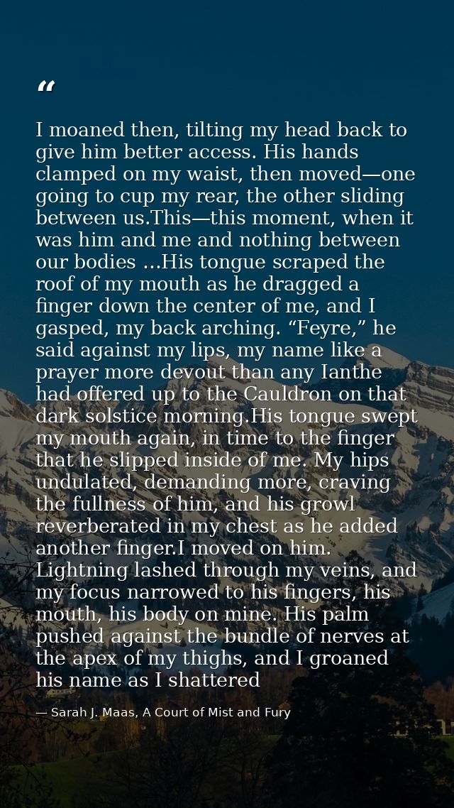 I moaned then, tilting my head back to give him better access. His hands clamped on my waist, then moved—one going to cu — Sarah J. Maas, A Court of Mist and Fury