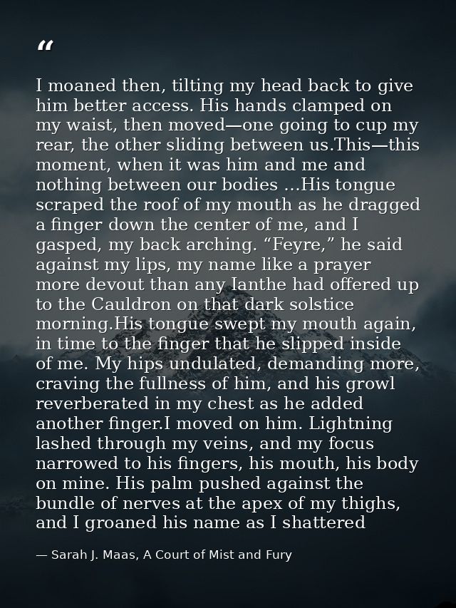 I moaned then, tilting my head back to give him better access. His hands clamped on my waist, then moved—one going to cu — Sarah J. Maas, A Court of Mist and Fury