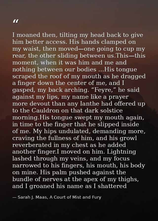 I moaned then, tilting my head back to give him better access. His hands clamped on my waist, then moved—one going to cu — Sarah J. Maas, A Court of Mist and Fury