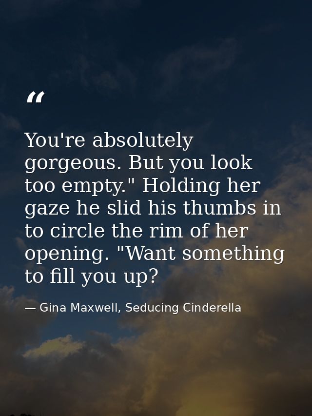 You're absolutely gorgeous. But you look too empty." Holding her gaze he slid his thumbs in to circle the rim of her ope — Gina Maxwell, Seducing Cinderella
