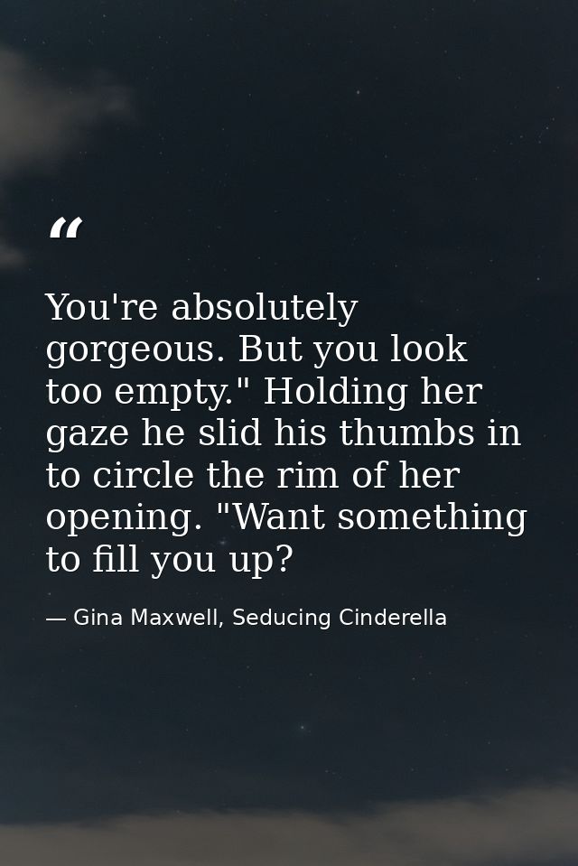 You're absolutely gorgeous. But you look too empty." Holding her gaze he slid his thumbs in to circle the rim of her ope — Gina Maxwell, Seducing Cinderella