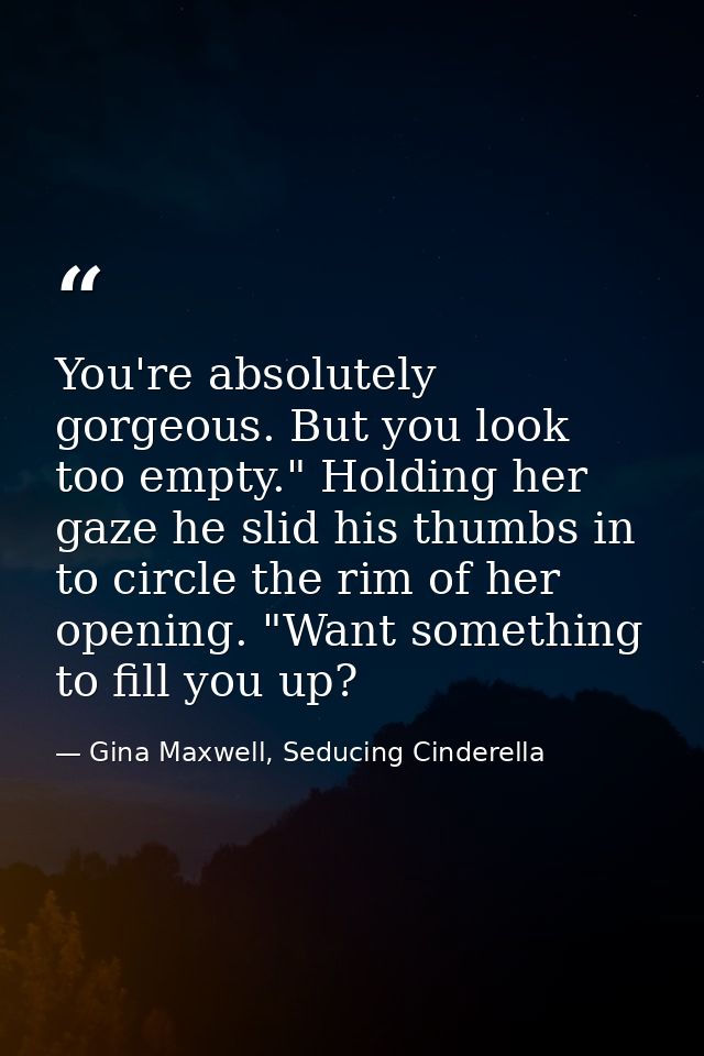 You're absolutely gorgeous. But you look too empty." Holding her gaze he slid his thumbs in to circle the rim of her ope — Gina Maxwell, Seducing Cinderella