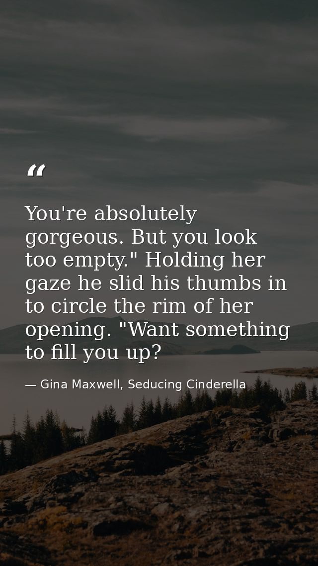 You're absolutely gorgeous. But you look too empty." Holding her gaze he slid his thumbs in to circle the rim of her ope — Gina Maxwell, Seducing Cinderella