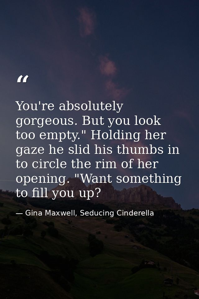 You're absolutely gorgeous. But you look too empty." Holding her gaze he slid his thumbs in to circle the rim of her ope — Gina Maxwell, Seducing Cinderella