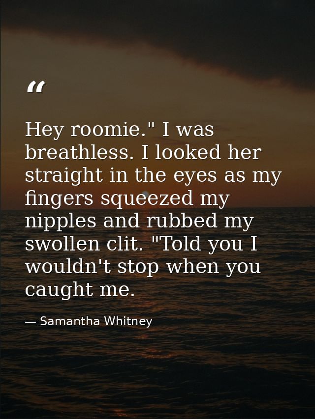 Hey roomie." I was breathless. I looked her straight in the eyes as my fingers squeezed my nipples and rubbed my swollen — Samantha Whitney