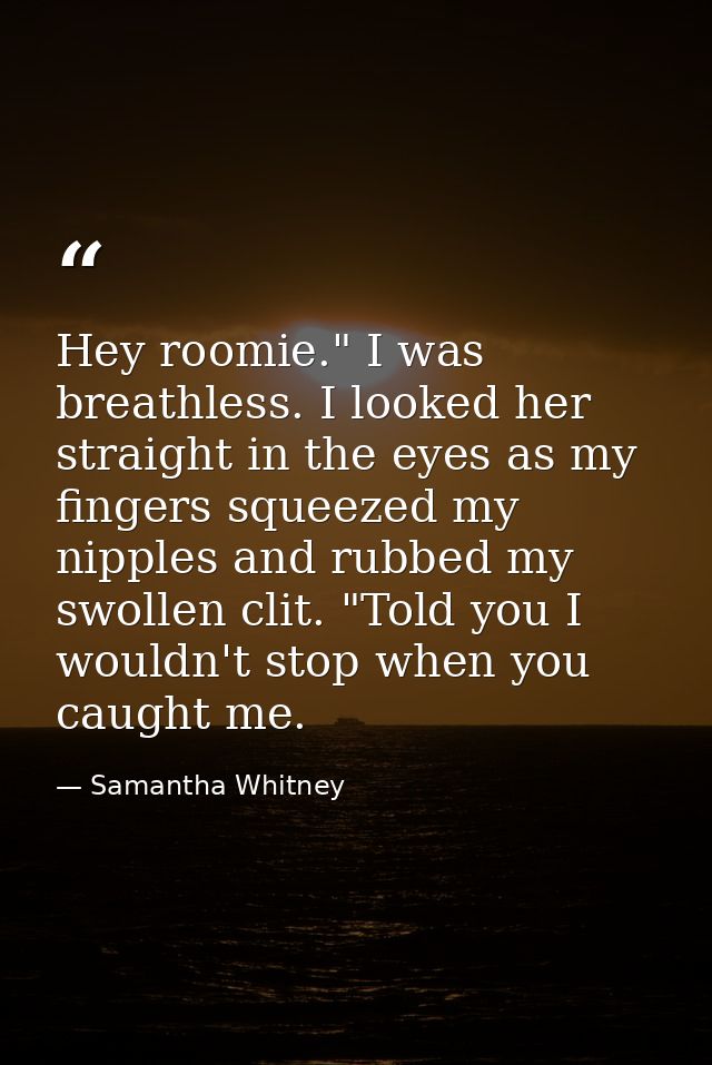 Hey roomie." I was breathless. I looked her straight in the eyes as my fingers squeezed my nipples and rubbed my swollen — Samantha Whitney