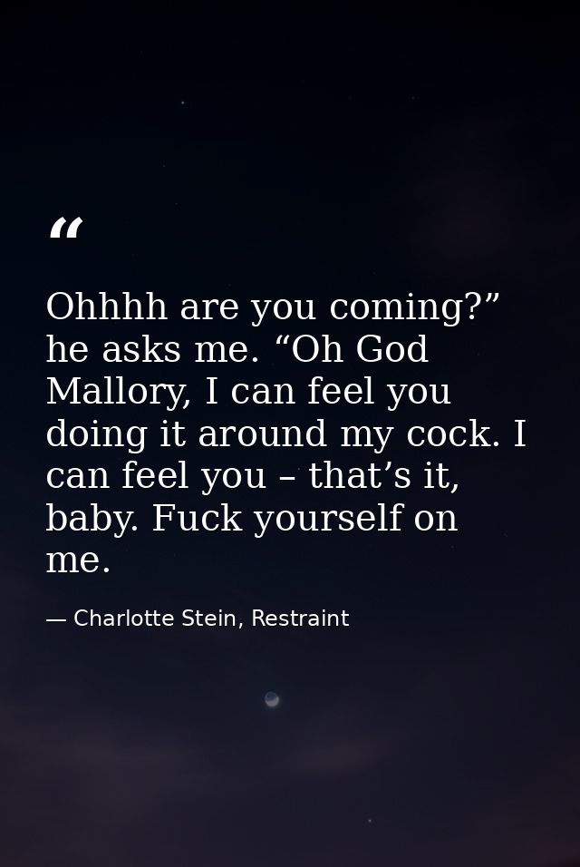 Ohhhh are you coming?” he asks me. “Oh God Mallory, I can feel you doing it around my cock. I can feel you – that’s it,  — Charlotte Stein, Restraint